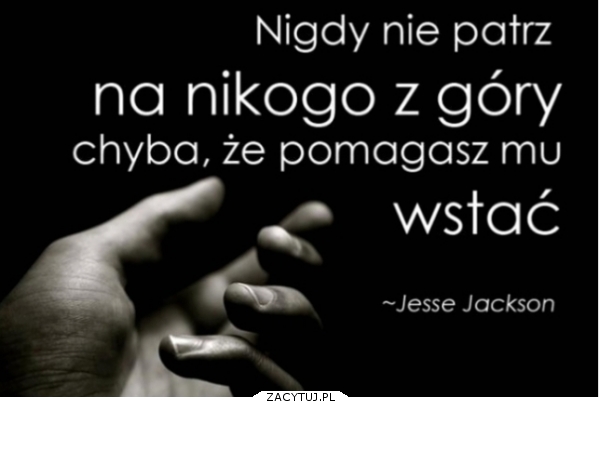 Nigdy nie patrz na nikogo z góry.